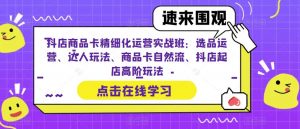 抖店商品卡精细化运营实战班：选品运营、达人玩法、商品卡自然流、抖店起店高阶玩法-林文副业站