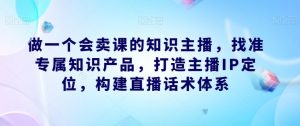 做一个会卖课的知识主播,找准专属知识产品,打造主播IP定位,构建直播话术体系-林文副业站