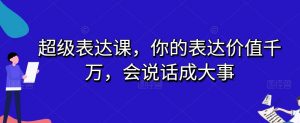 超级表达课，你的表达价值千万，会说话成大事-林文副业站
