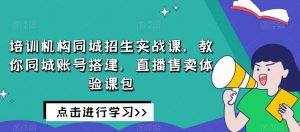 培训机构同城招生实战课，教你同城账号搭建，直播售卖体验课包-林文副业站