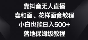 靠抖音无人直播,卖和面、花样面试教程,小白也能日入500+,落地保姆级教程【揭秘】-林文副业站