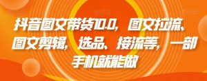 抖音图文带货10.0,图文拉流、图文剪辑,选品、接流等,一部手机就能做-林文副业站
