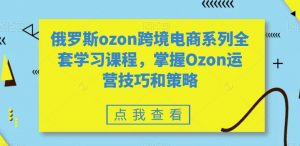 俄罗斯ozon跨境电商系列全套学习课程,掌握Ozon运营技巧和策略-林文副业站