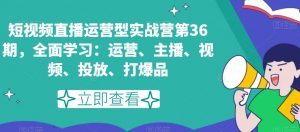 短视频直播运营型实战营第36期，全面学习：运营、主播、视频、投放、打爆品-林文副业站