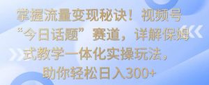 掌握流量变现秘诀!视频号“今日话题”赛道,详解保姆式教学一体化实操玩法,助你轻松日入300+【揭秘】-林文副业站