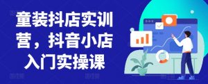 童装抖店实训营,抖音小店入门实操课-林文副业站
