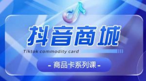 抖音商品卡系列课程，大模块【认知】【基础】【运营】【玩法】系统教学-林文副业站