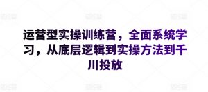 运营型实操训练营，全面系统学习，从底层逻辑到实操方法到千川投放-林文副业站