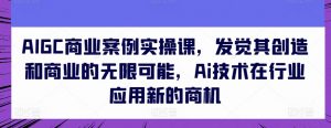 AIGC商业案例实操课,发觉其创造和商业的无限可能,Ai技术在行业应用新的商机-林文副业站