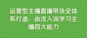 运营型主播直播带货全体系打造，由浅入深学习主播四大能力-林文副业站
