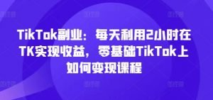 TikTok副业：每天利用2小时在TK实现收益，零基础TikTok上如何变现课程-林文副业站