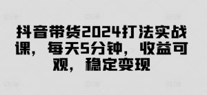 抖音带货2024打法实战课，每天5分钟，收益可观，稳定变现【揭秘】-林文副业站