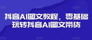 抖音AI图文教程,零基础玩转抖音AI图文带货-林文副业站