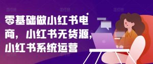 零基础做小红书电商，小红书无货源，小红书系统运营-林文副业站