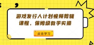 游戏发行人计划视频剪辑课程，保姆级教学实操-林文副业站