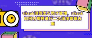 tiktok混剪怎么剪才能爆,tiktok如何对视频进行二次深度剪辑去重-林文副业站