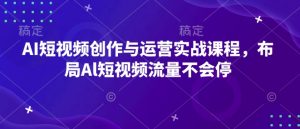 AI短视频创作与运营实战课程,布局Al短视频流量不会停-林文副业站