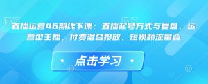 直播运营46期线下课：直播起号方式与复盘、运营型主播、付费混合投放、短视频流量叠-林文副业站
