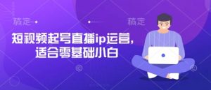 短视频起号直播ip运营，适合零基础小白-林文副业站
