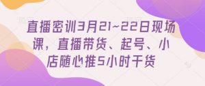 直播密训3月21~22日现场课，​直播带货、起号、小店随心推5小时干货-林文副业站