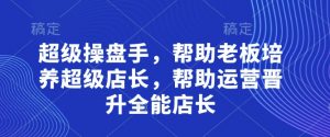 超级操盘手，​帮助老板培养超级店长，帮助运营晋升全能店长-林文副业站