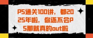 PS通关100讲，都2025年啦，你还不会PS那就真的out啦-林文副业站