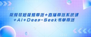 视频号短视频带货+直播带货系统课+AI+Deep-Seek书单带货-林文副业站