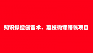 知识操控创富术，荔枝微课赚钱项目（7节视频课）-林文副业站